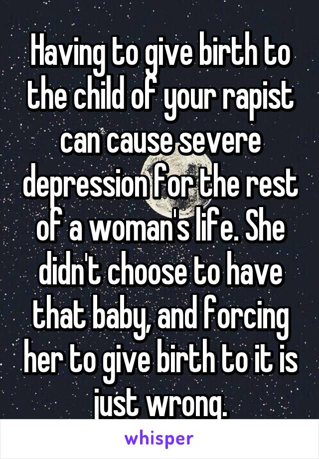 Having to give birth to the child of your rapist can cause severe depression for the rest of a woman's life. She didn't choose to have that baby, and forcing her to give birth to it is just wrong.