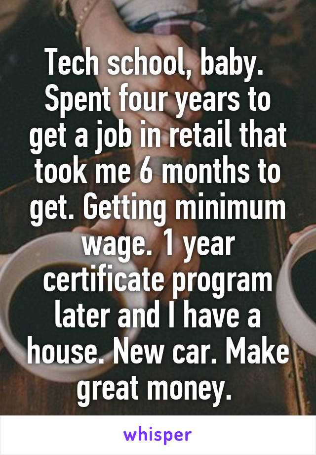 Tech school, baby. 
Spent four years to get a job in retail that took me 6 months to get. Getting minimum wage. 1 year certificate program later and I have a house. New car. Make great money. 