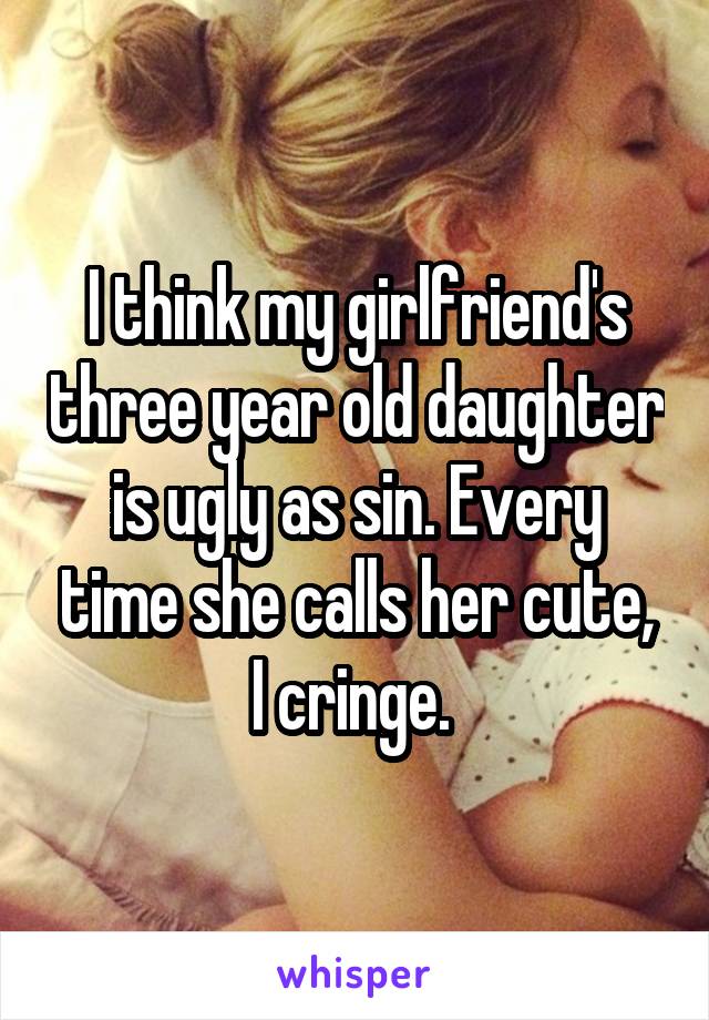 I think my girlfriend's three year old daughter is ugly as sin. Every time she calls her cute, I cringe. 