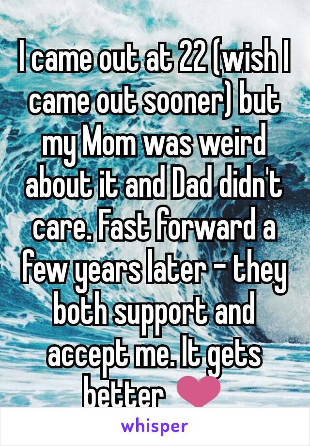 I came out at 22 (wish I came out sooner) but my Mom was weird about it and Dad didn't care. Fast forward a few years later - they both support and accept me. It gets better ❤