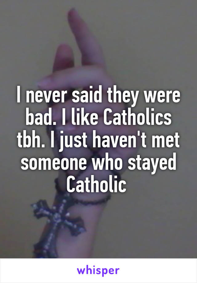 I never said they were bad. I like Catholics tbh. I just haven't met someone who stayed Catholic 