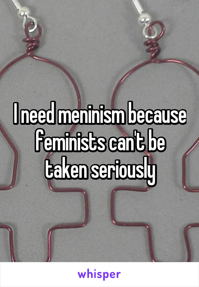 I need meninism because feminists can't be taken seriously