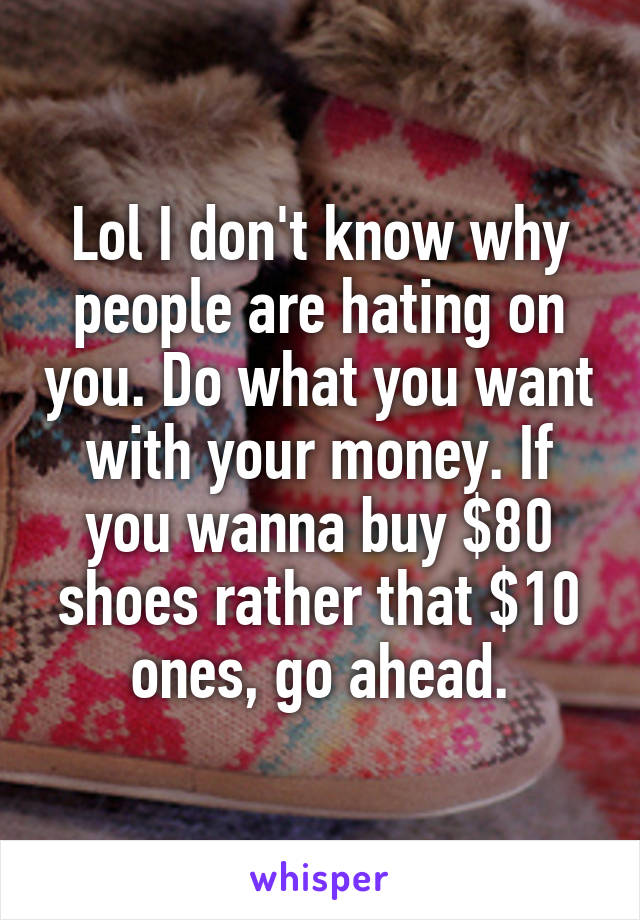 Lol I don't know why people are hating on you. Do what you want with your money. If you wanna buy $80 shoes rather that $10 ones, go ahead.