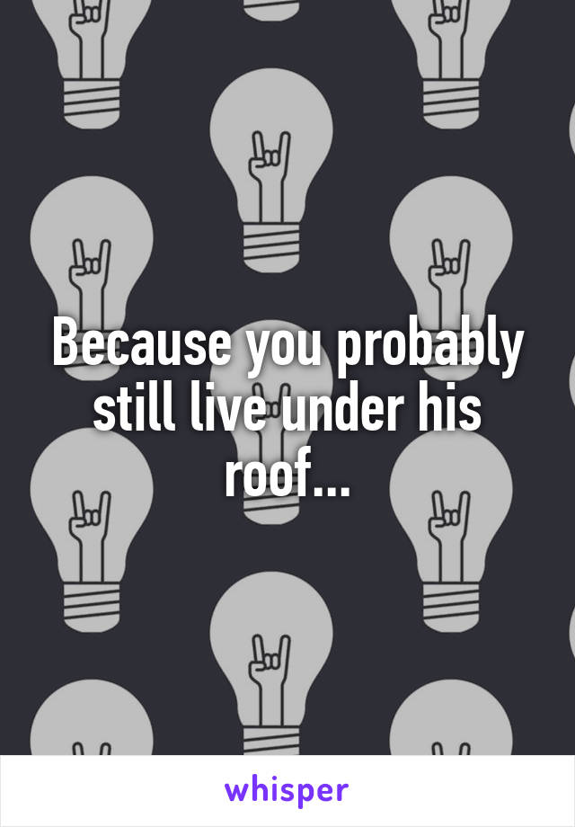 Because you probably still live under his roof...