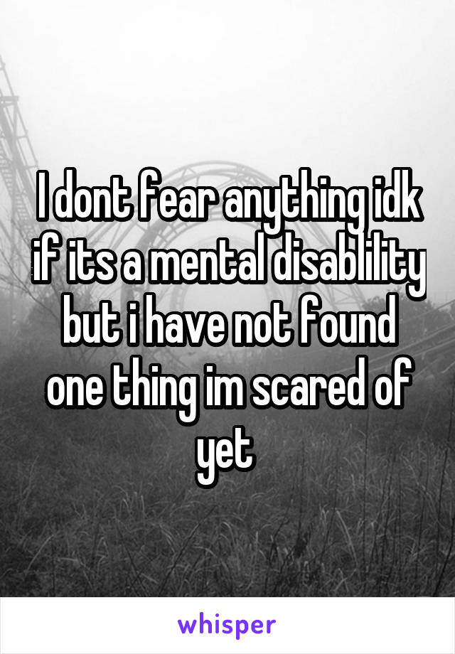 I dont fear anything idk if its a mental disablility but i have not found one thing im scared of yet 