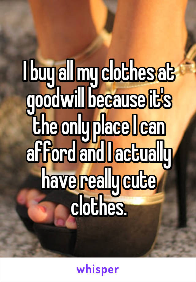 I buy all my clothes at goodwill because it's the only place I can afford and I actually have really cute clothes.