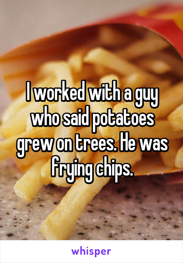 I worked with a guy who said potatoes grew on trees. He was frying chips.