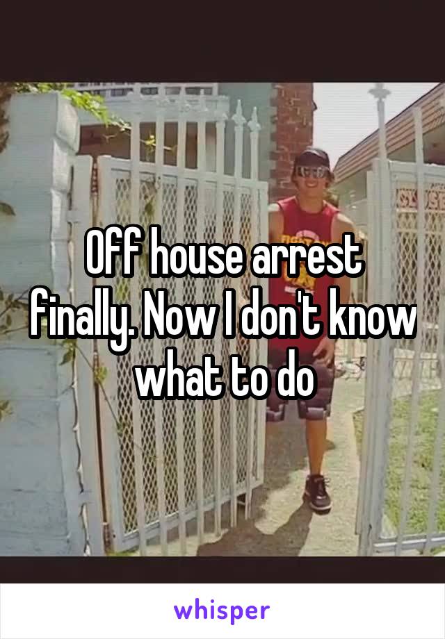 Off house arrest finally. Now I don't know what to do