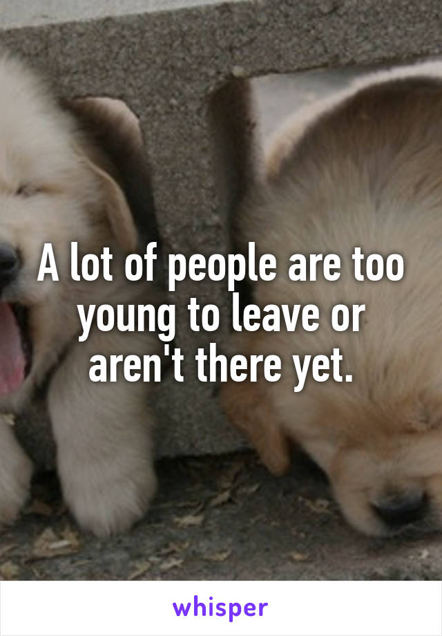 A lot of people are too young to leave or aren't there yet.