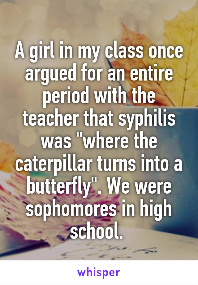 A girl in my class once argued for an entire period with the teacher that syphilis was "where the caterpillar turns into a butterfly". We were sophomores in high school. 