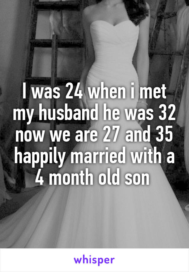 I was 24 when i met my husband he was 32 now we are 27 and 35 happily married with a 4 month old son 