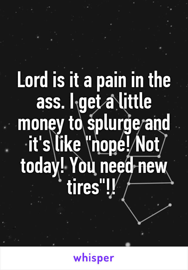 Lord is it a pain in the ass. I get a little money to splurge and it's like "nope! Not today! You need new tires"!! 