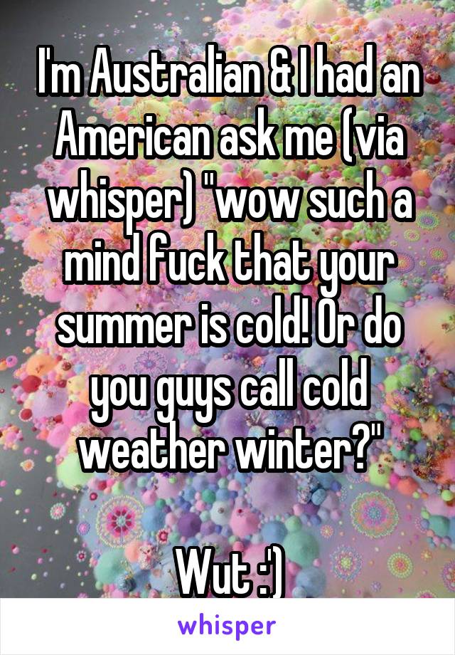 I'm Australian & I had an American ask me (via whisper) "wow such a mind fuck that your summer is cold! Or do you guys call cold weather winter?"

Wut :')