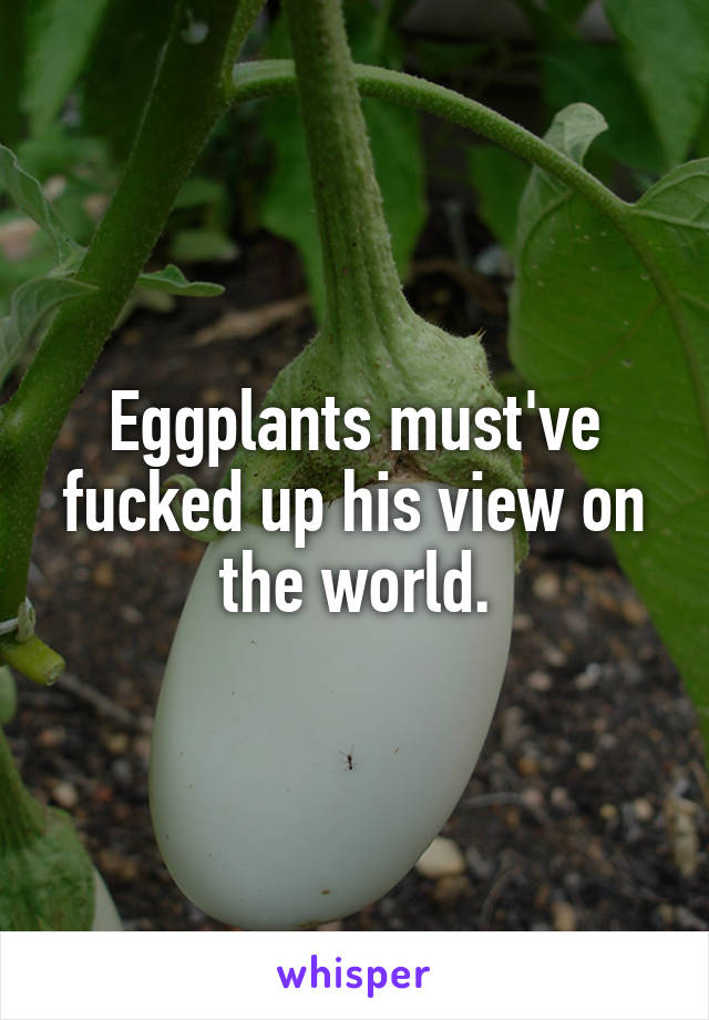 Eggplants must've fucked up his view on the world.