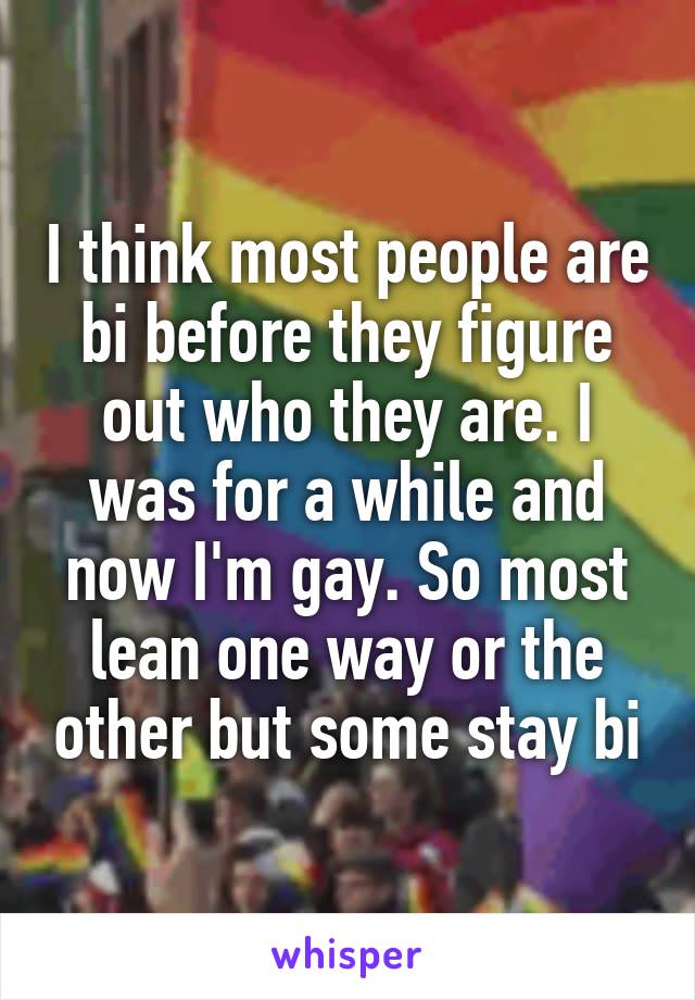 I think most people are bi before they figure out who they are. I was for a while and now I'm gay. So most lean one way or the other but some stay bi