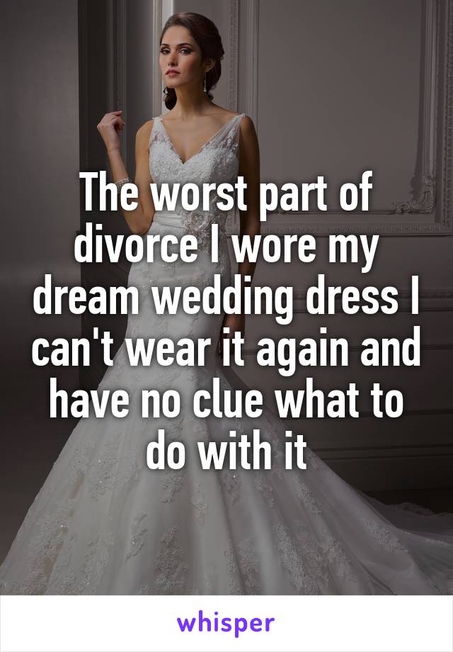 The worst part of divorce I wore my dream wedding dress I can't wear it again and have no clue what to do with it