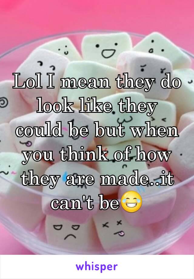 Lol I mean they do look like they could be but when you think of how they are made..it can't be😂