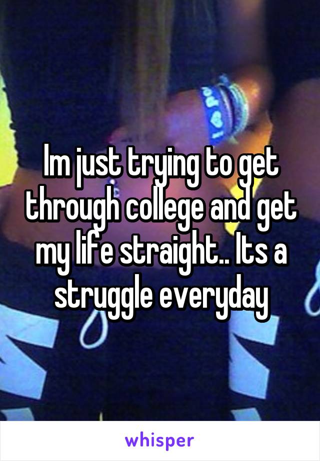 Im just trying to get through college and get my life straight.. Its a struggle everyday