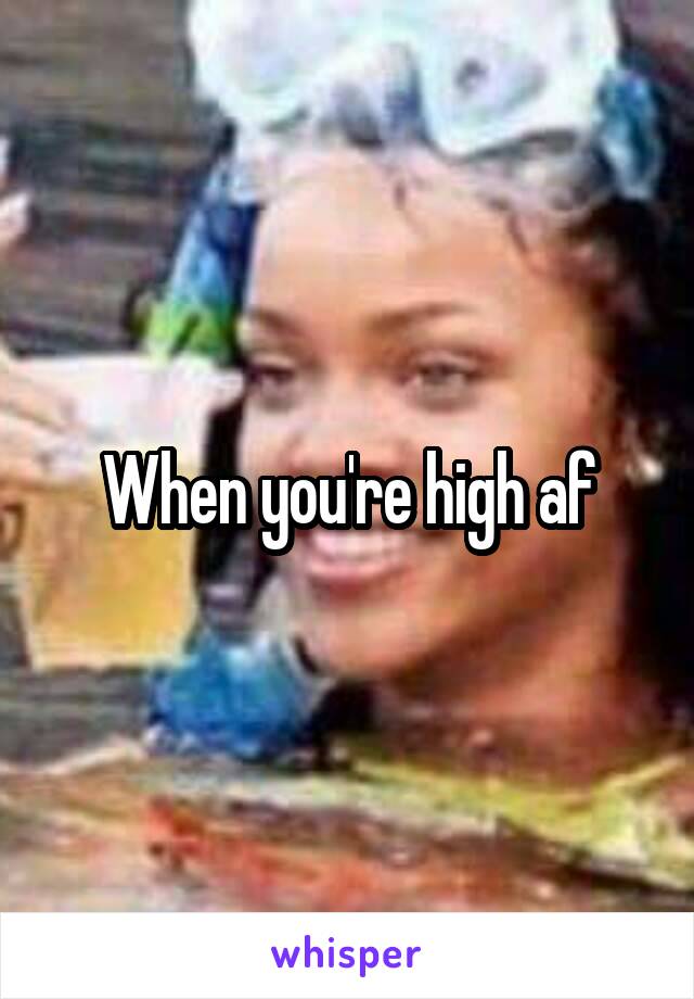 When you're high af
