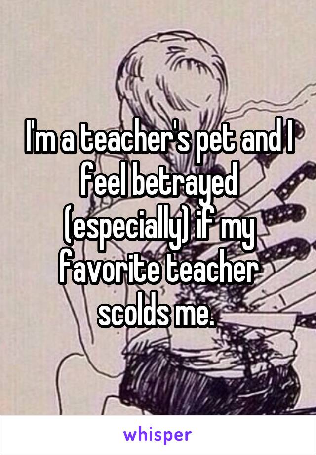 I'm a teacher's pet and I feel betrayed (especially) if my favorite teacher scolds me. 