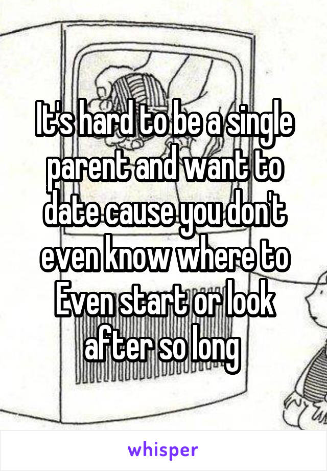 It's hard to be a single parent and want to date cause you don't even know where to Even start or look after so long 