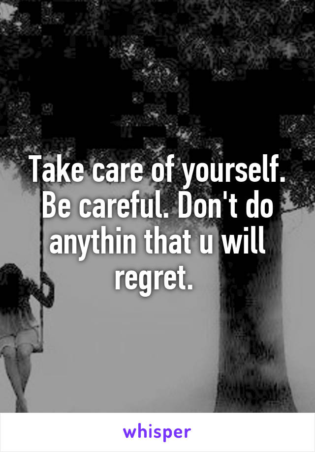 Take care of yourself. Be careful. Don't do anythin that u will regret. 