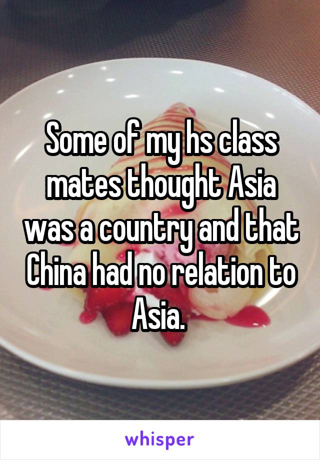 Some of my hs class mates thought Asia was a country and that China had no relation to Asia. 