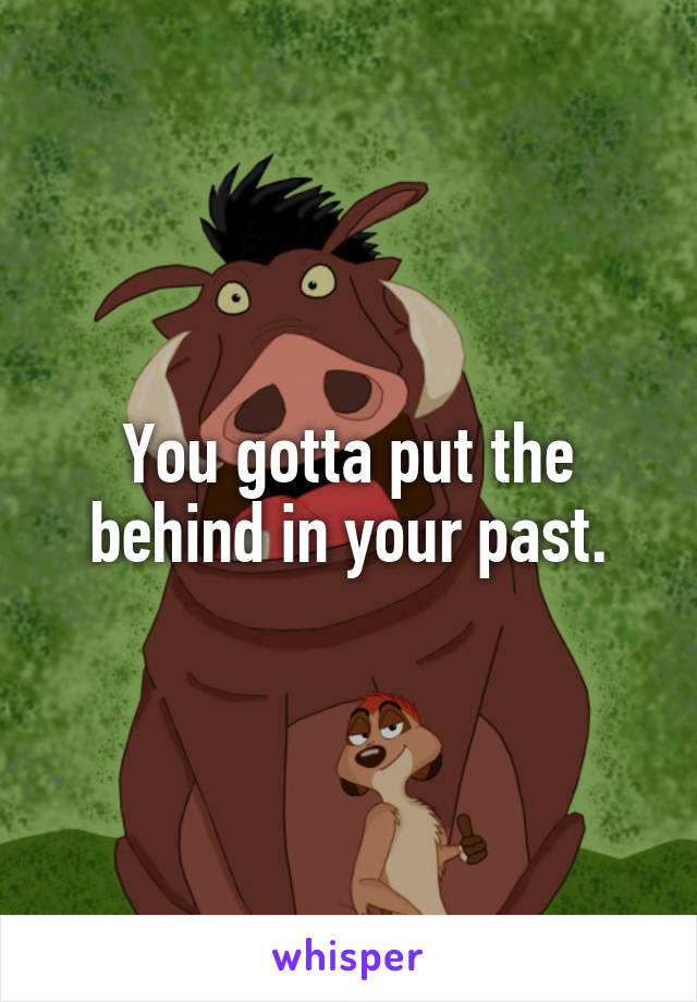 You gotta put the behind in your past.