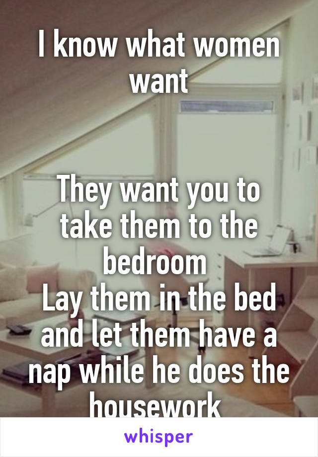 I know what women want


They want you to take them to the bedroom 
Lay them in the bed and let them have a nap while he does the housework 