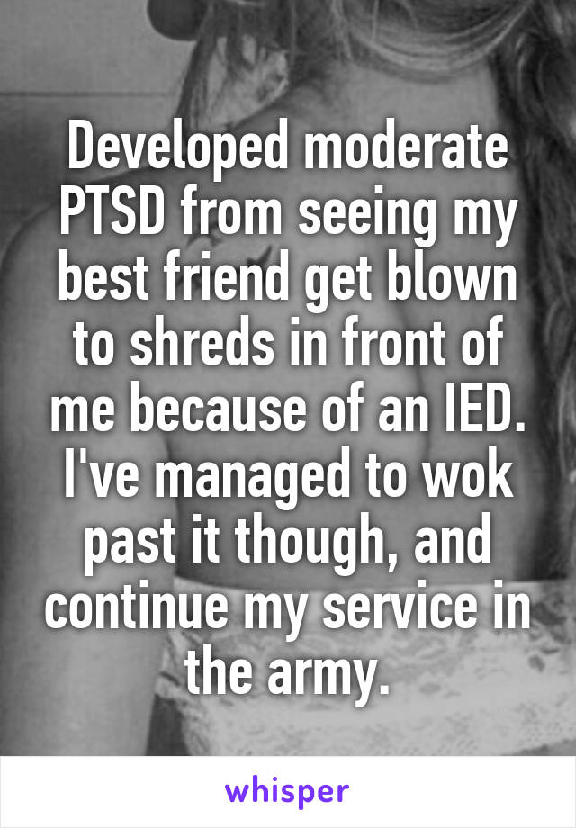 Developed moderate PTSD from seeing my best friend get blown to shreds in front of me because of an IED.
I've managed to wok past it though, and continue my service in the army.