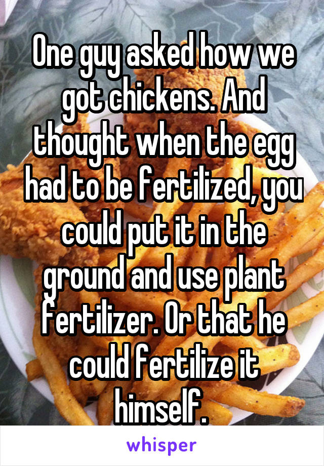 One guy asked how we got chickens. And thought when the egg had to be fertilized, you could put it in the ground and use plant fertilizer. Or that he could fertilize it himself. 