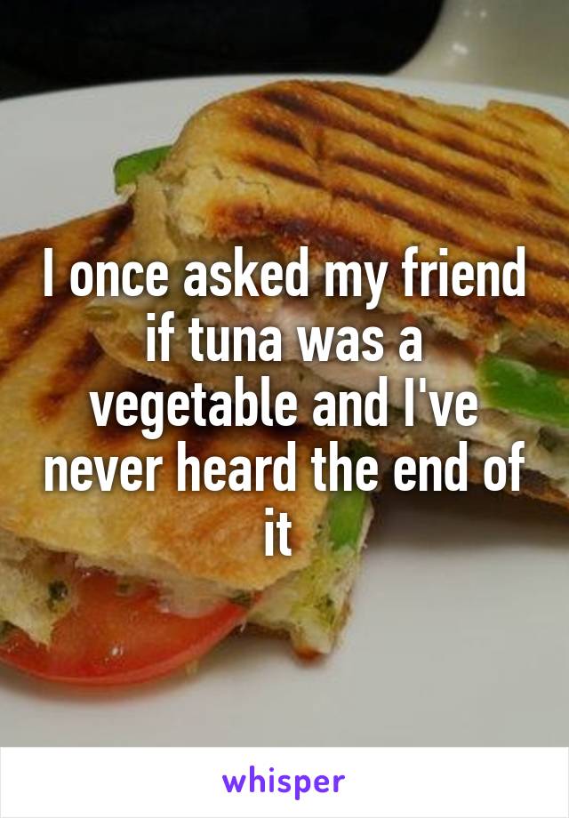I once asked my friend if tuna was a vegetable and I've never heard the end of it 
