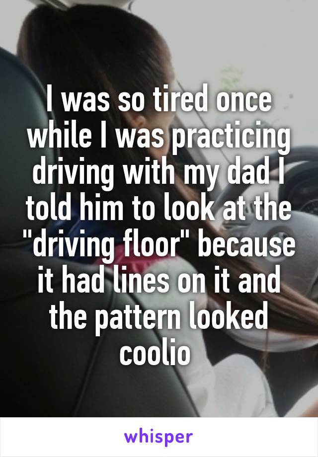 I was so tired once while I was practicing driving with my dad I told him to look at the "driving floor" because it had lines on it and the pattern looked coolio 