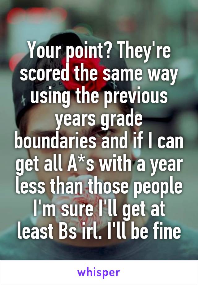 Your point? They're scored the same way using the previous years grade boundaries and if I can get all A*s with a year less than those people I'm sure I'll get at least Bs irl. I'll be fine