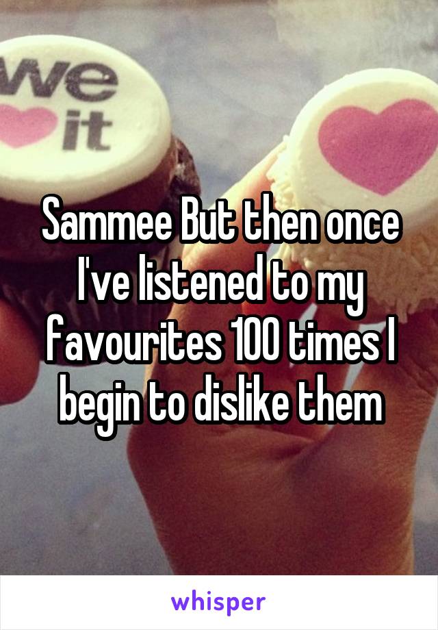 Sammee But then once I've listened to my favourites 100 times I begin to dislike them