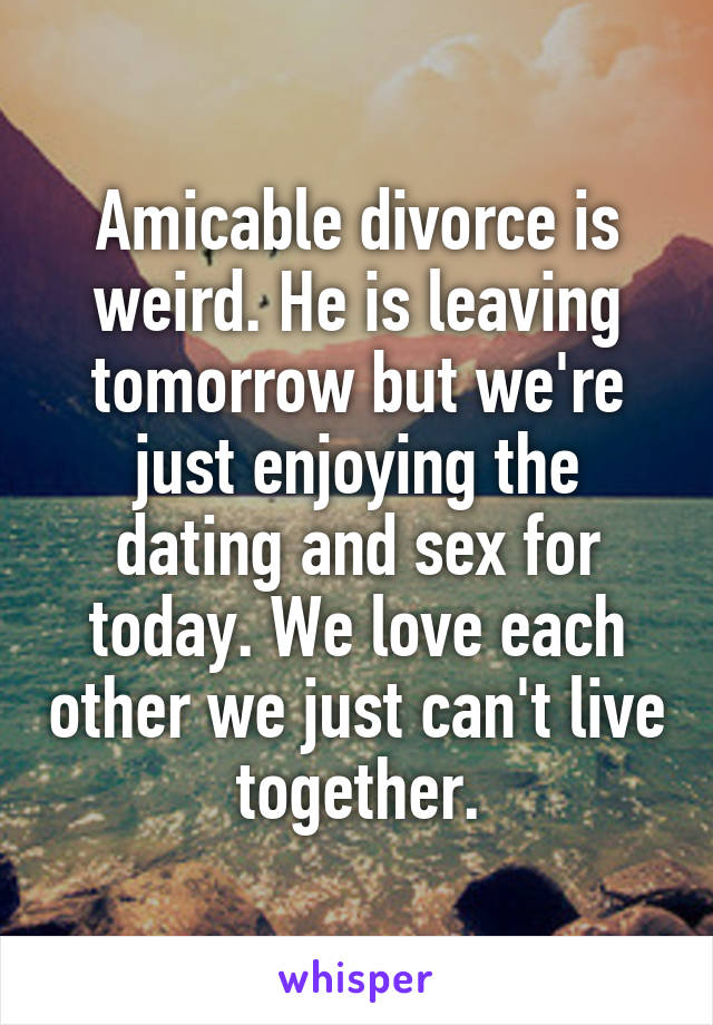 Amicable divorce is weird. He is leaving tomorrow but we're just enjoying the dating and sex for today. We love each other we just can't live together.