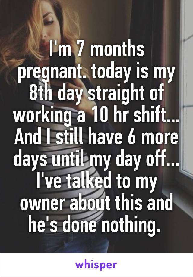I'm 7 months pregnant. today is my 8th day straight of working a 10 hr shift... And I still have 6 more days until my day off... I've talked to my owner about this and he's done nothing. 