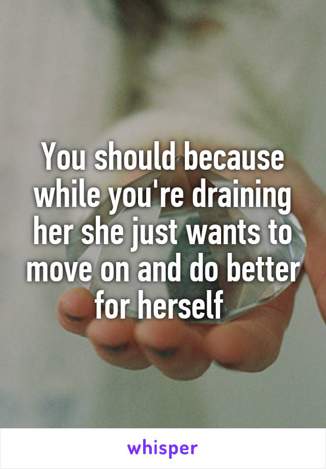You should because while you're draining her she just wants to move on and do better for herself 