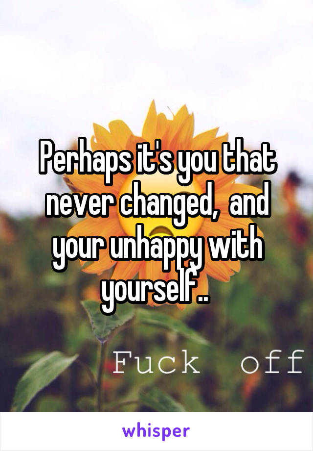 Perhaps it's you that never changed,  and your unhappy with yourself.. 