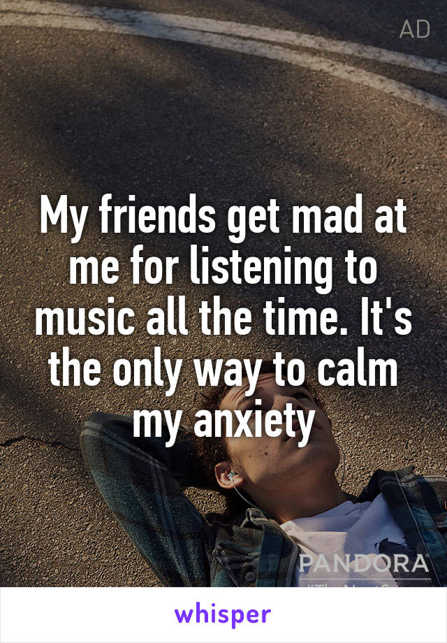 My friends get mad at me for listening to music all the time. It's the only way to calm my anxiety