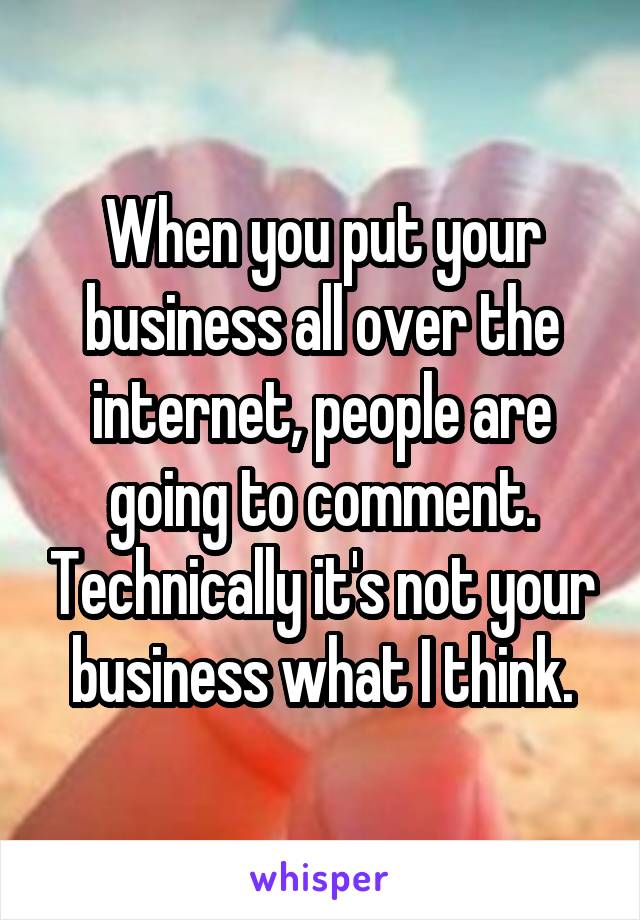 When you put your business all over the internet, people are going to comment. Technically it's not your business what I think.