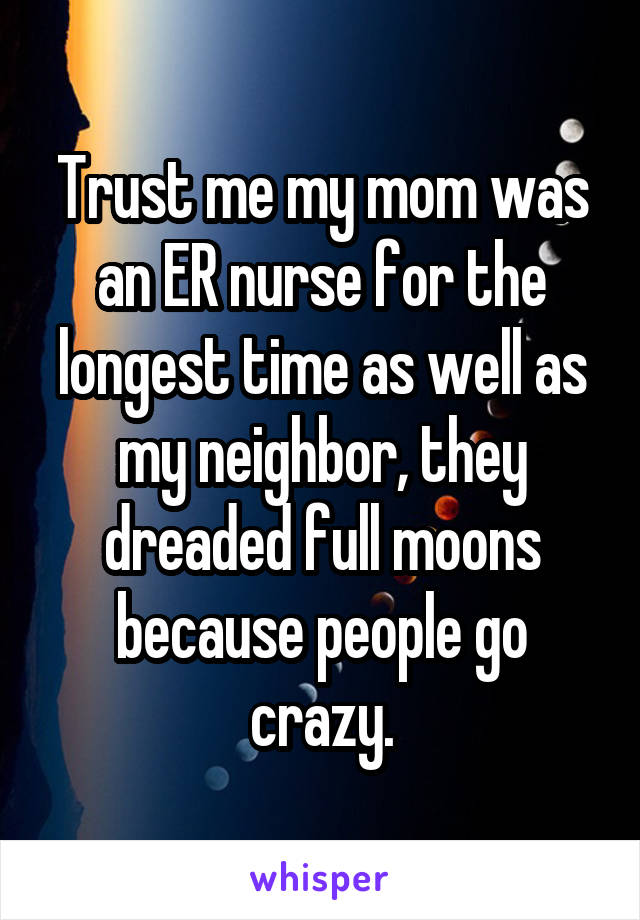 Trust me my mom was an ER nurse for the longest time as well as my neighbor, they dreaded full moons because people go crazy.