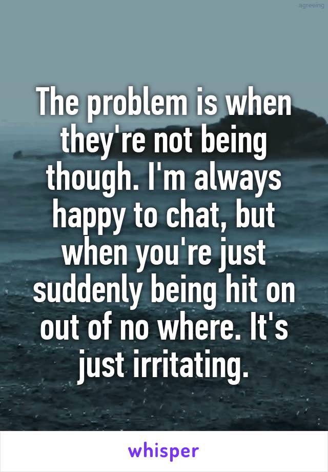 The problem is when they're not being though. I'm always happy to chat, but when you're just suddenly being hit on out of no where. It's just irritating.