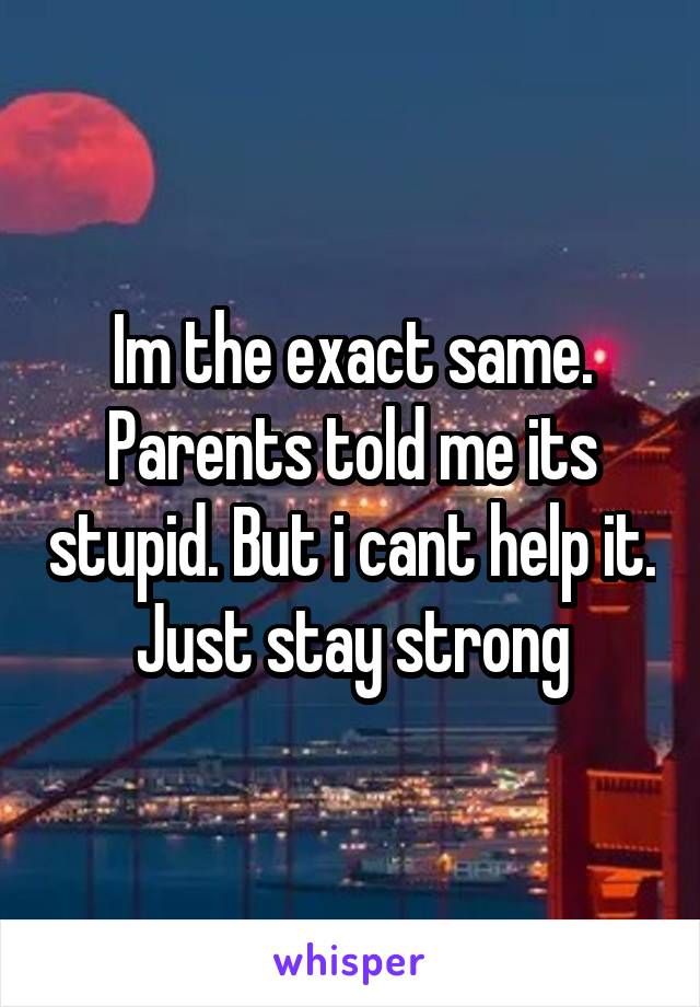 Im the exact same. Parents told me its stupid. But i cant help it. Just stay strong