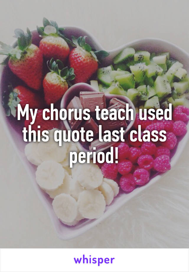 My chorus teach used this quote last class period!