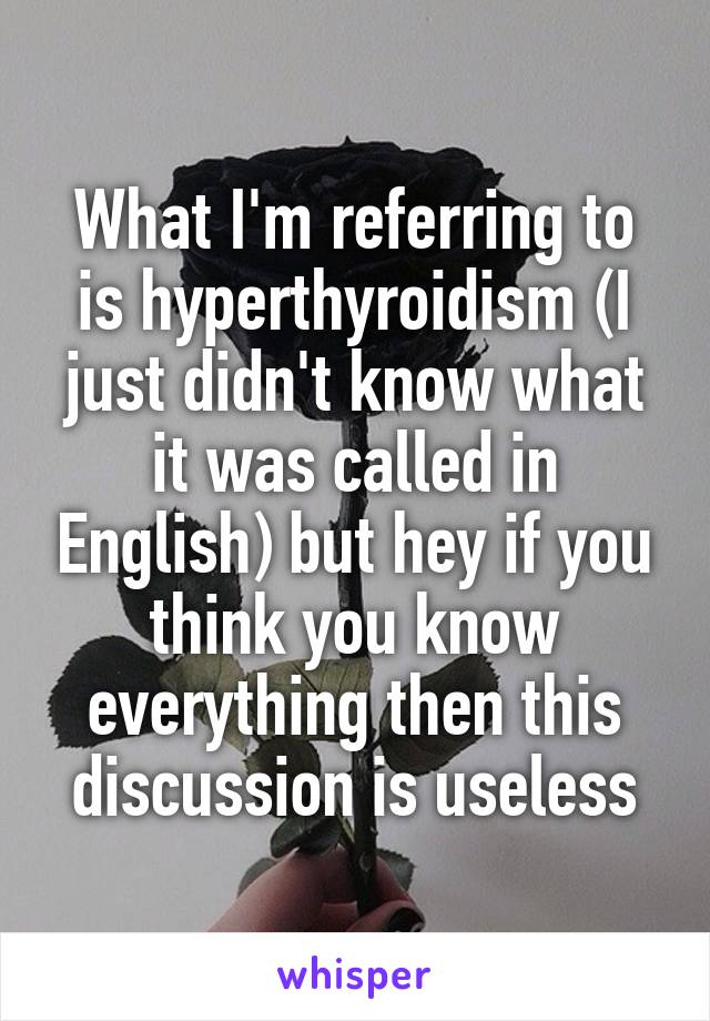 What I'm referring to is hyperthyroidism (I just didn't know what it was called in English) but hey if you think you know everything then this discussion is useless