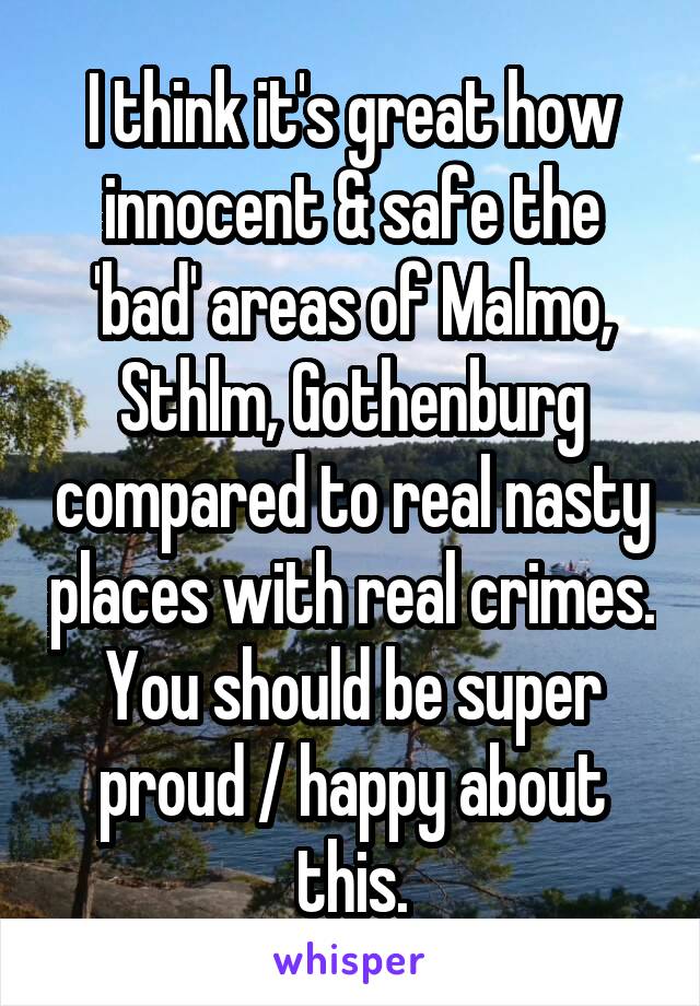 I think it's great how innocent & safe the 'bad' areas of Malmo, Sthlm, Gothenburg compared to real nasty places with real crimes. You should be super proud / happy about this.