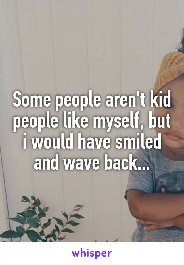 Some people aren't kid people like myself, but i would have smiled and wave back...