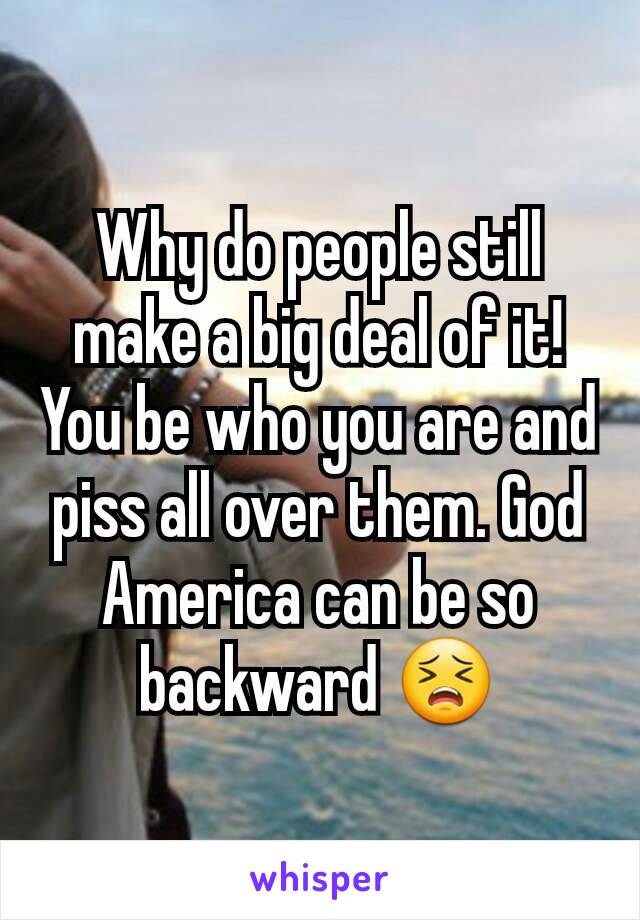 Why do people still make a big deal of it! You be who you are and piss all over them. God America can be so backward 😣