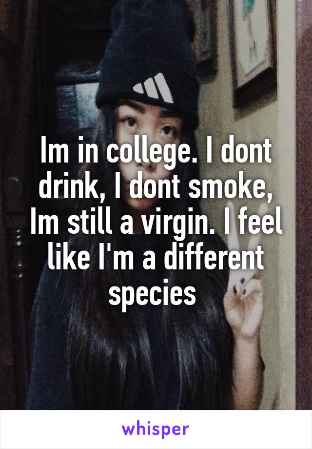 Im in college. I dont drink, I dont smoke, Im still a virgin. I feel like I'm a different species 